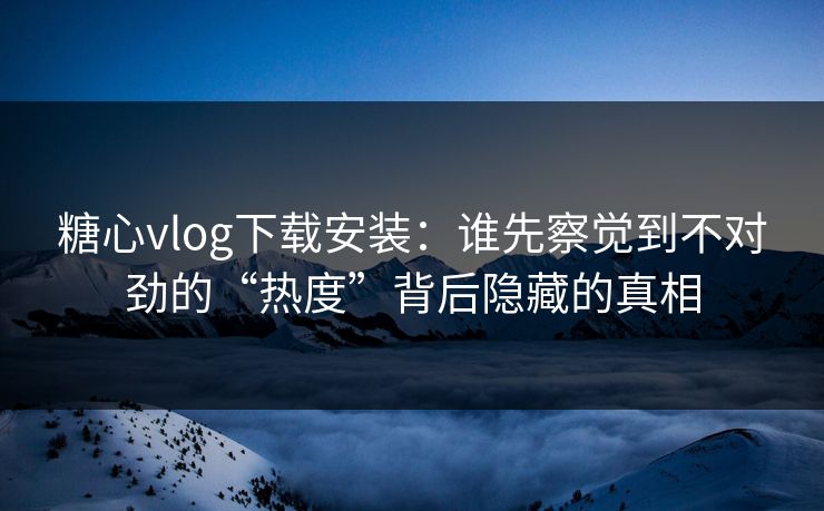糖心vlog下载安装：谁先察觉到不对劲的“热度”背后隐藏的真相