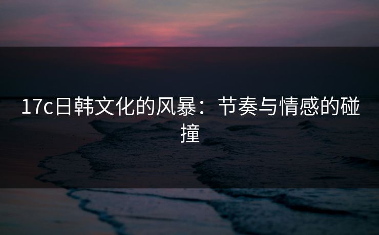 17c日韩文化的风暴：节奏与情感的碰撞