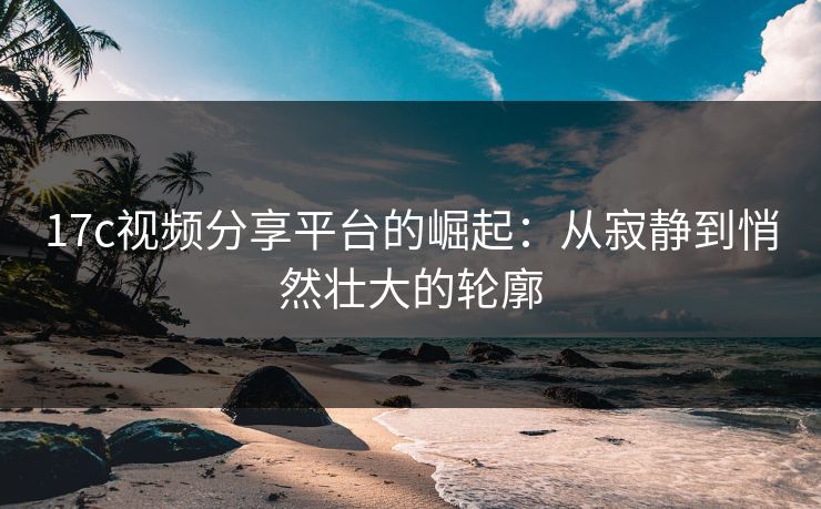 17c视频分享平台的崛起：从寂静到悄然壮大的轮廓