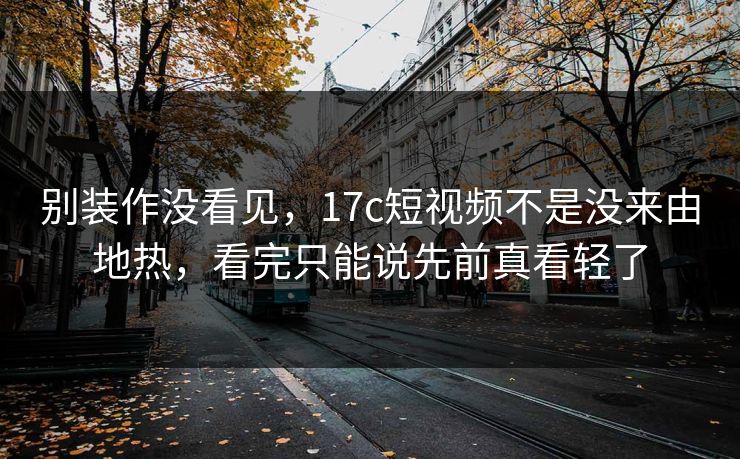 别装作没看见，17c短视频不是没来由地热，看完只能说先前真看轻了