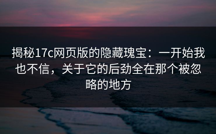 揭秘17c网页版的隐藏瑰宝：一开始我也不信，关于它的后劲全在那个被忽略的地方