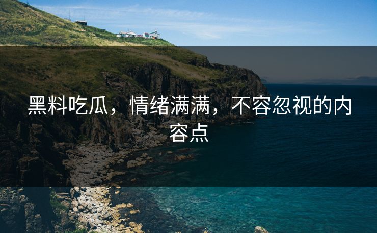 黑料吃瓜，情绪满满，不容忽视的内容点