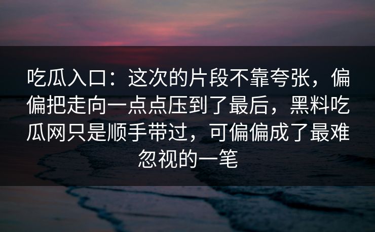 吃瓜入口：这次的片段不靠夸张，偏偏把走向一点点压到了最后，黑料吃瓜网只是顺手带过，可偏偏成了最难忽视的一笔