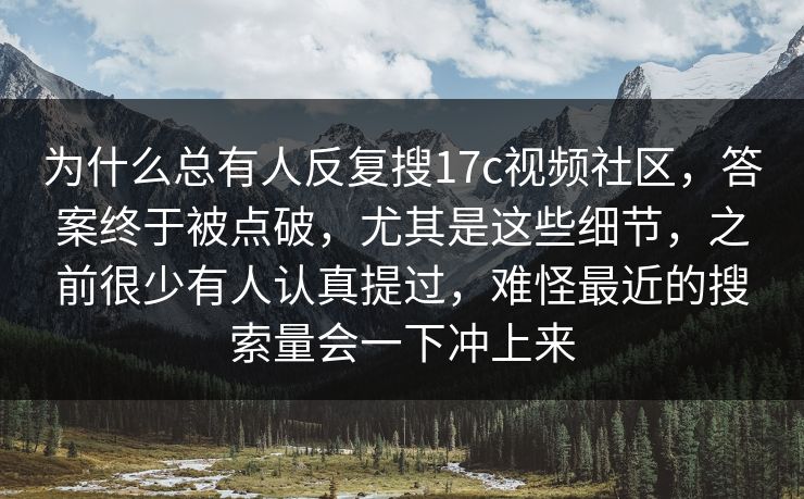 为什么总有人反复搜17c视频社区，答案终于被点破，尤其是这些细节，之前很少有人认真提过，难怪最近的搜索量会一下冲上来