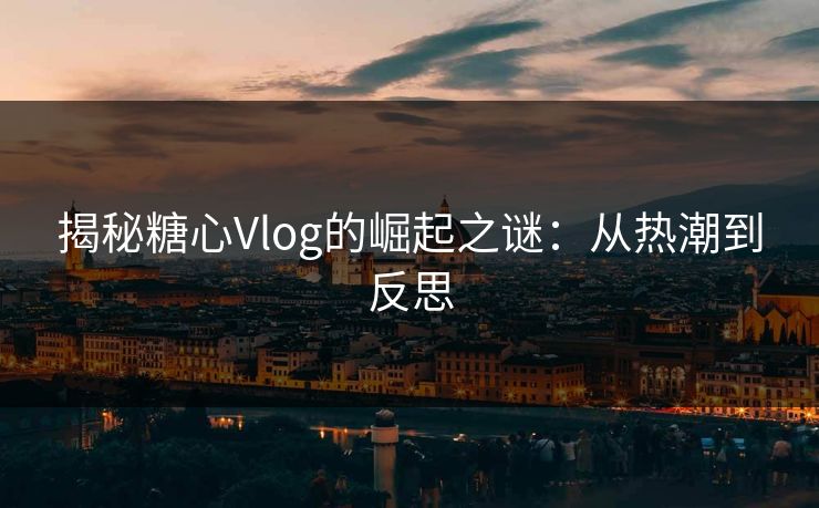 揭秘糖心Vlog的崛起之谜：从热潮到反思
