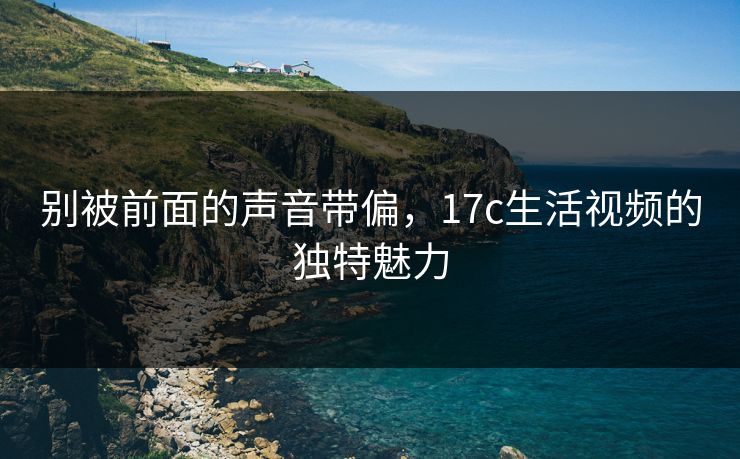 别被前面的声音带偏，17c生活视频的独特魅力