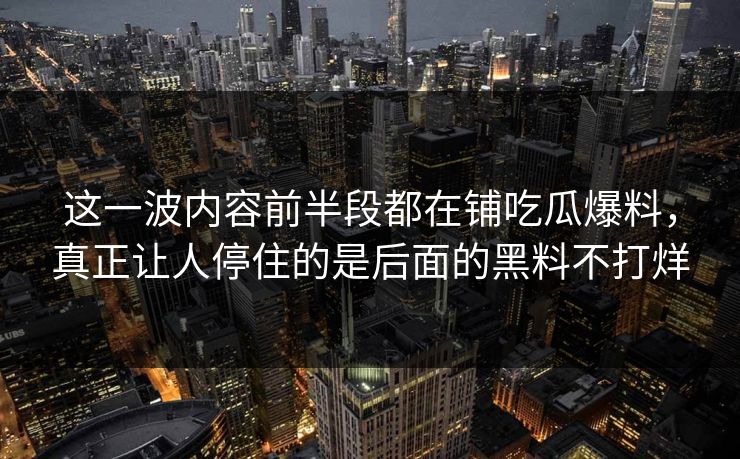这一波内容前半段都在铺吃瓜爆料，真正让人停住的是后面的黑料不打烊