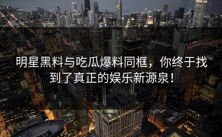 明星黑料与吃瓜爆料同框，你终于找到了真正的娱乐新源泉！