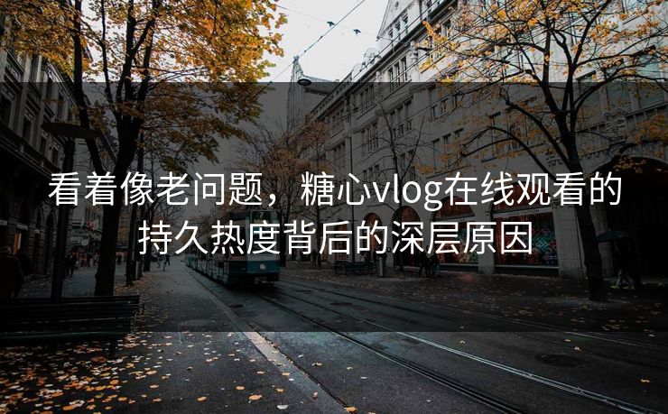 看着像老问题，糖心vlog在线观看的持久热度背后的深层原因