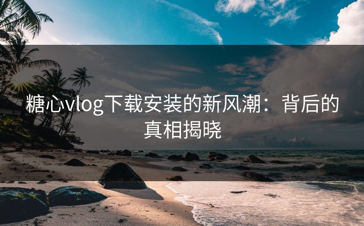 糖心vlog下载安装的新风潮：背后的真相揭晓