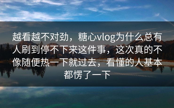 越看越不对劲，糖心vlog为什么总有人刷到停不下来这件事，这次真的不像随便热一下就过去，看懂的人基本都愣了一下