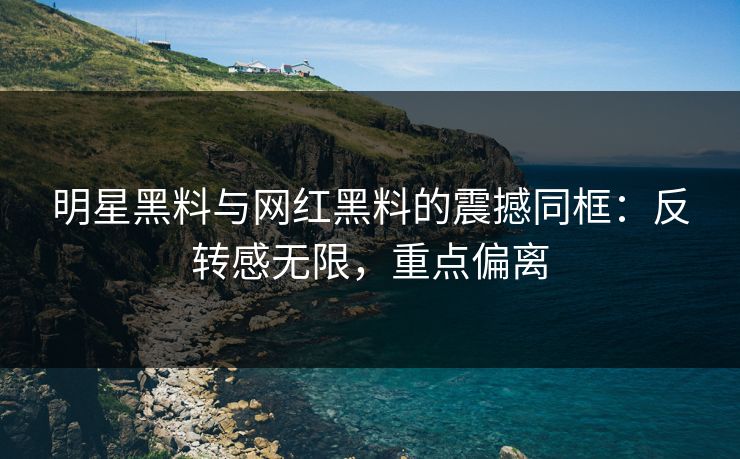 明星黑料与网红黑料的震撼同框：反转感无限，重点偏离