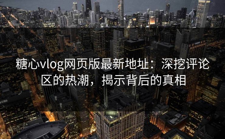 糖心vlog网页版最新地址：深挖评论区的热潮，揭示背后的真相