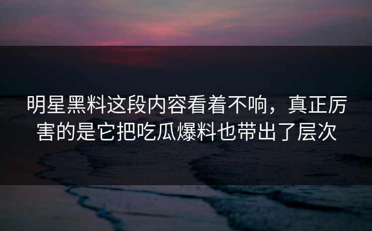 明星黑料这段内容看着不响，真正厉害的是它把吃瓜爆料也带出了层次