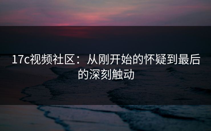 17c视频社区：从刚开始的怀疑到最后的深刻触动