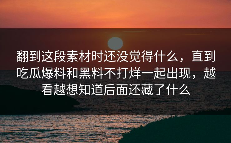 翻到这段素材时还没觉得什么，直到吃瓜爆料和黑料不打烊一起出现，越看越想知道后面还藏了什么