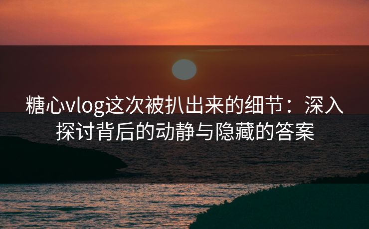 糖心vlog这次被扒出来的细节：深入探讨背后的动静与隐藏的答案