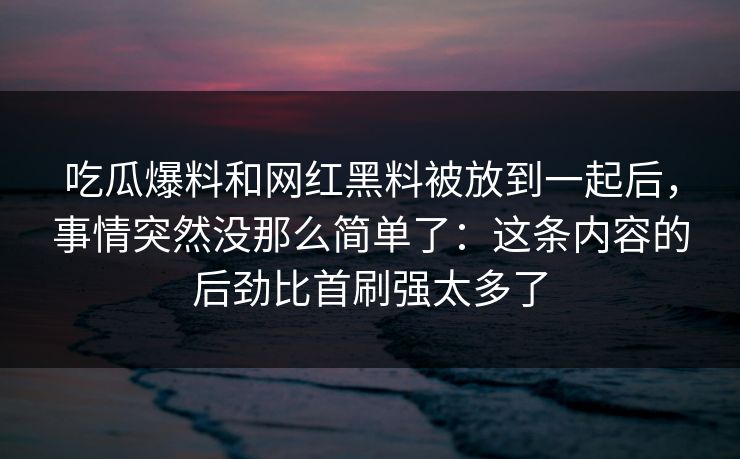 吃瓜爆料和网红黑料被放到一起后,事情突然没那么简单了:这条内容的后劲比首刷强太多了