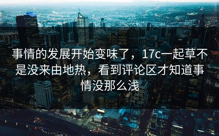 事情的发展开始变味了，17c一起草不是没来由地热，看到评论区才知道事情没那么浅