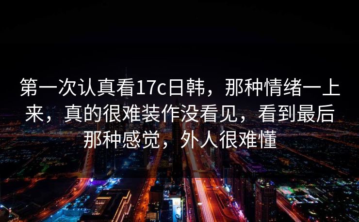 第一次认真看17c日韩,那种情绪一上来,真的很难装作没看见,看到最后那种感觉,外人很难懂