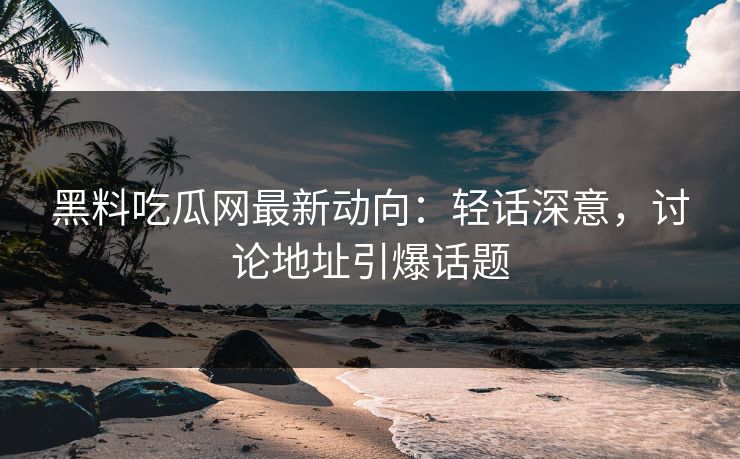 黑料吃瓜网最新动向:轻话深意,讨论地址引爆话题