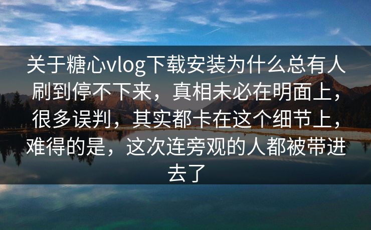 关于糖心vlog下载安装为什么总有人刷到停不下来，真相未必在明面上，很多误判，其实都卡在这个细节上，难得的是，这次连旁观的人都被带进去了