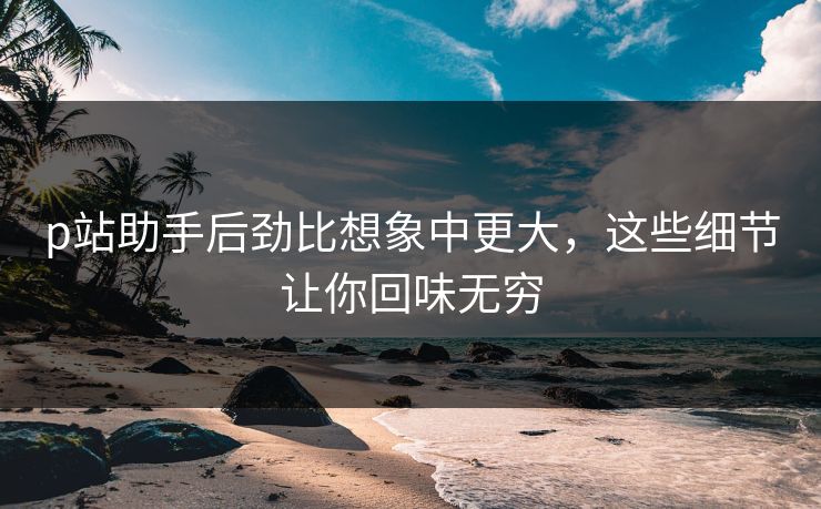 p站助手后劲比想象中更大，这些细节让你回味无穷