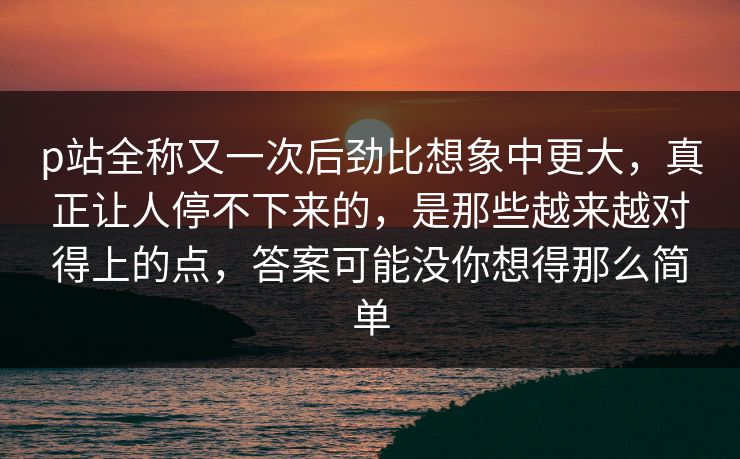 p站全称又一次后劲比想象中更大,真正让人停不下来的,是那些越来越对得上的点,答案可能没你想得那么简单