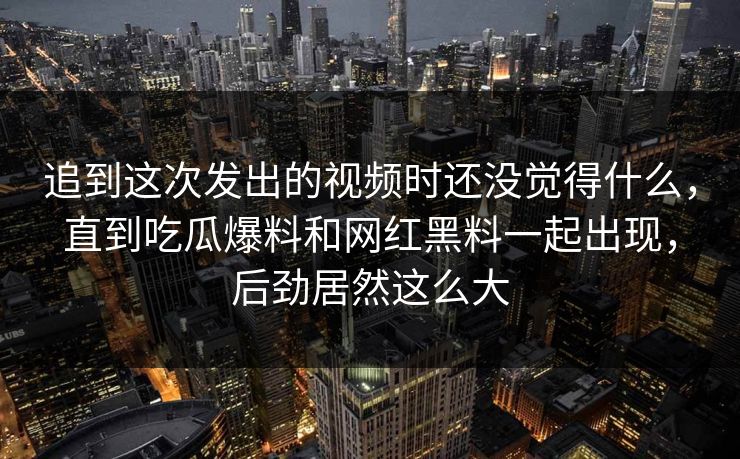 追到这次发出的视频时还没觉得什么，直到吃瓜爆料和网红黑料一起出现，后劲居然这么大