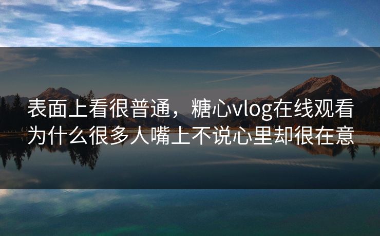 表面上看很普通,糖心vlog在线观看为什么很多人嘴上不说心里却很在意