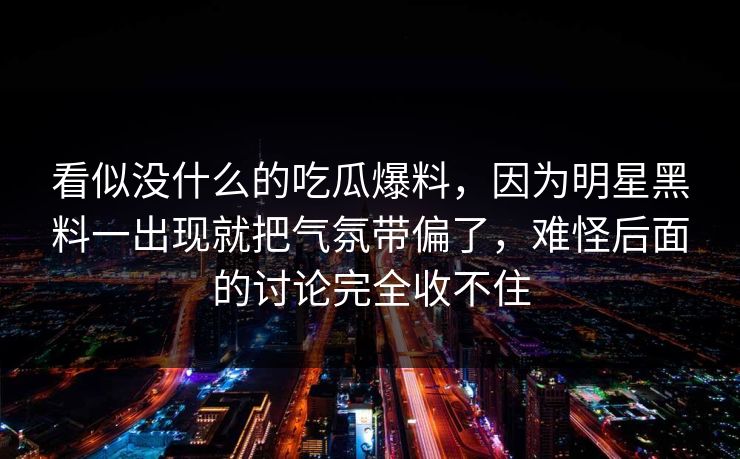 看似没什么的吃瓜爆料,因为明星黑料一出现就把气氛带偏了,难怪后面的讨论完全收不住