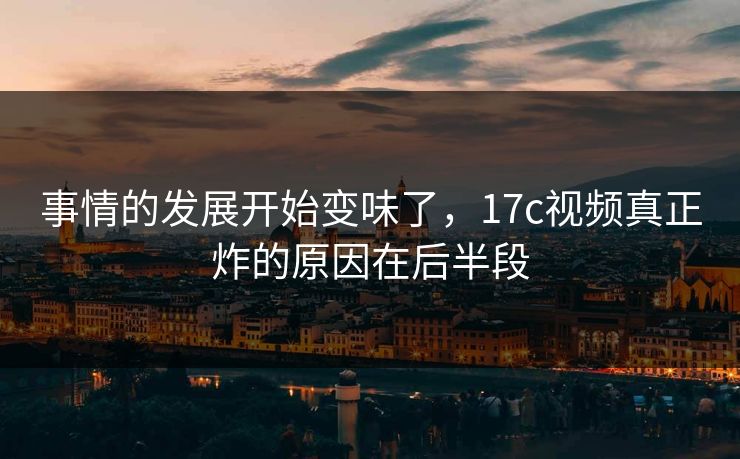 事情的发展开始变味了,17c视频真正炸的原因在后半段