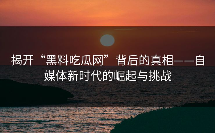 揭开“黑料吃瓜网”背后的真相——自媒体新时代的崛起与挑战