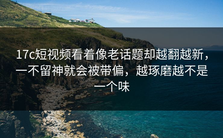 17c短视频看着像老话题却越翻越新，一不留神就会被带偏，越琢磨越不是一个味